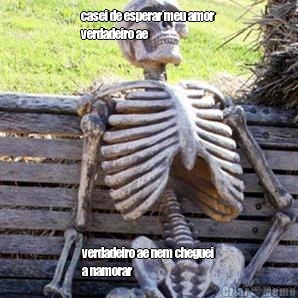 casei de esperar meu amor
verdadeiro ae verdadeiro ae nem cheguei
a namorar