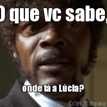 O que vc sabe,  onde t� a L�cia? 