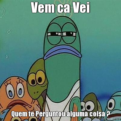 Vem ca Vei Quem te Perguntou alguma coisa ?