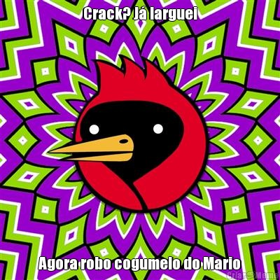 Crack? J� larguei Agora robo cogumelo do Mario