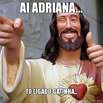AI ADRIANA... TO LIGADO GATINHA...