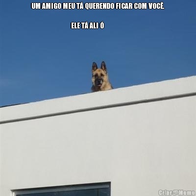 UM AMIGO MEU T� QUERENDO FICAR COM VOC�.
                                        
                           ELE T� ALI � 