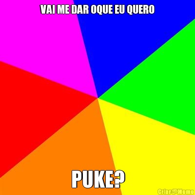 VAI ME DAR OQUE EU QUERO PUKE?