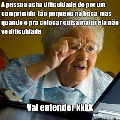 A pessoa acha dificuldade de por um
comprimido  t�o pequeno na boca, mas
quando � pra colocar coisa maior ela n�o
ve dificuldade Vai entender kkkk