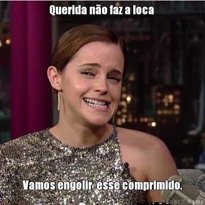 Querida n�o faz a loca  Vamos engolir  esse comprimido.