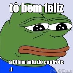 t� bem feliz a Dilma saiu do controle
:)