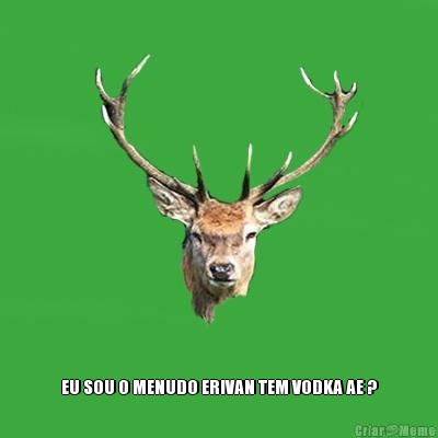  EU SOU O MENUDO ERIVAN TEM VODKA AE ?