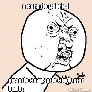 a cara do gabriel  quando eu mando ele tomar
banho 