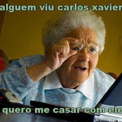 alguem viu carlos xavier  quero me casar com ele