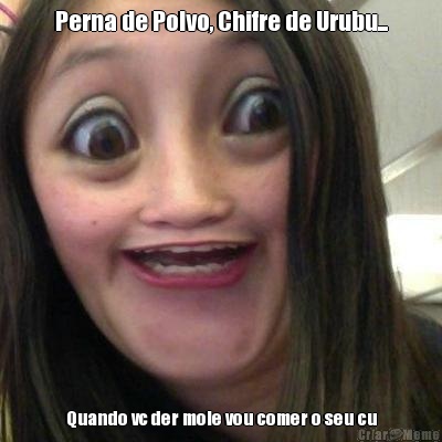 Perna de Polvo, Chifre de Urubu... Quando vc der mole vou comer o seu cu