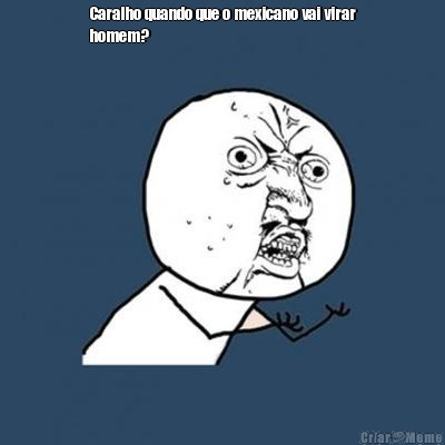 Caralho quando que o mexicano vai virar
homem? 