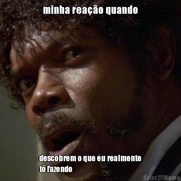 minha rea��o quando descobrem o que eu realmente
t� fazendo