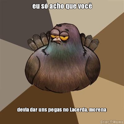 eu s� acho que voc� devia dar uns pegas no Lacerda, morena