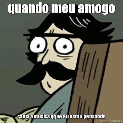 quando meu amogo canta a musica qque eu estou pensando