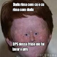 Dudu rima com cu e cu
rima com dudu DPS dessa frase ele foi
lavar o piru