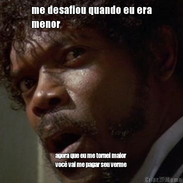 me desafiou quando eu era
menor agora que eu me tornei maior
voc� vai me pagar seu verme