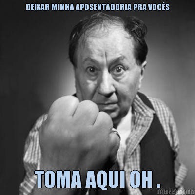DEIXAR MINHA APOSENTADORIA PRA VOC�S TOMA AQUI OH .