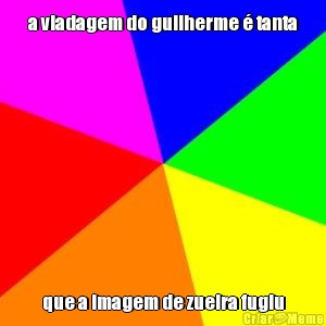 a viadagem do guilherme � tanta que a imagem de zueira fugiu
