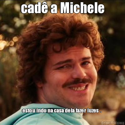cad� a Michele estou indo na casa dela fazer luzes  . 