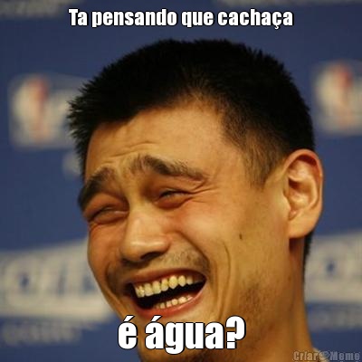 Ta pensando que cacha�a � �gua?