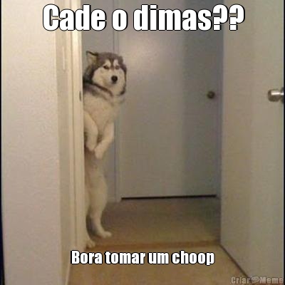 Cade o dimas?? Bora tomar um choop