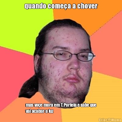 quando come�a a chover mas vo�e mora em T.Portela e sabe que
vai acabar a luz