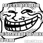 se vc trollar algu�m  vai ser trolado por baixo
da cama
