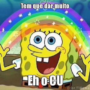 Tem que dar muito Eh o CU