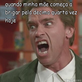 quando minha m�e come�a a
brigar pela decima quarta vez
hoje 