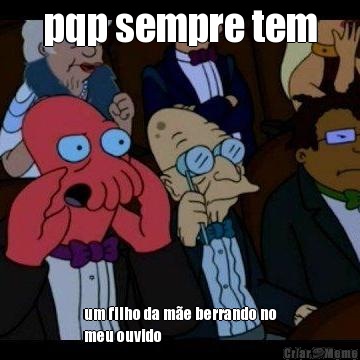 pqp sempre tem um filho da m�e berrando no
meu ouvido