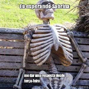 Eu esperando Sabrina me dar uma resposta desde
ter�a-feira