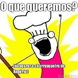 O que queremos? Inaugurar a churrasqueira do
Rog�rio! 