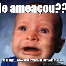 Me amea�ou??? S� te digo.... n�o estou sozinha!!! Suma do mapa....