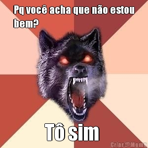 Pq voc� acha que n�o estou
bem? T� sim 