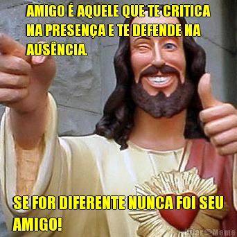 AMIGO � AQUELE QUE TE CRITICA
NA PRESEN�A E TE DEFENDE NA
AUS�NCIA. SE FOR DIFERENTE NUNCA FOI SEU
AMIGO!