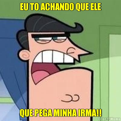 EU TO ACHANDO QUE ELE QUE PEGA MINHA IRMA!!