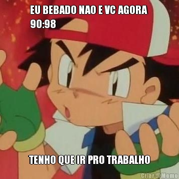EU BEBADO NAO E VC AGORA 
90:98 TENHO QUE IR PRO TRABALHO