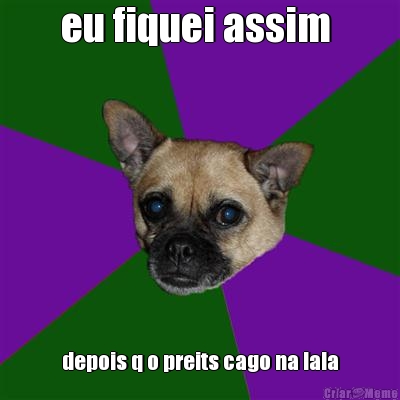 eu fiquei assim  depois q o preits cago na lala
