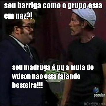 seu barriga como o grupo esta
em paz?! seu madruga � pq a mula do
wdson nao esta falando
besteira!!!