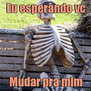 Eu esperando vc Mudar pra mim