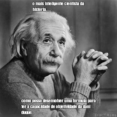 o mais inteligente cientista da
hist�ria...... como posso desenvolver uma f�rmula para
ter a capacidade de objetividade da dani
duque...