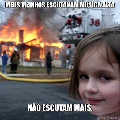 MEUS VIZINHOS ESCUTAVAM M�SICA ALTA N�O ESCUTAM MAIS.