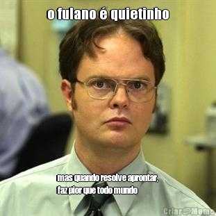 o fulano � quietinho mas quando resolve aprontar,
faz pior que todo mundo