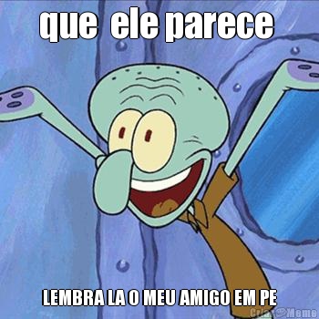 que  ele parece  LEMBRA LA O MEU AMIGO EM PE