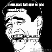 meus pais fala que eu n�o
amadureco a verdade � que eles n�o
deixam eu amadurecer