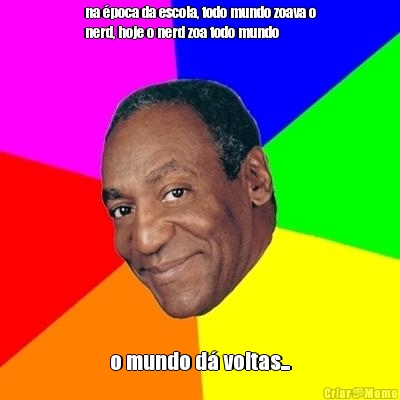 na �poca da escola, todo mundo zoava o
nerd, hoje o nerd zoa todo mundo o mundo d� voltas...