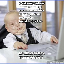 os adultos querem chamar
adolescente de crian�a
mas esses mesmo adultos
assistem my little pony,
dora, coleciona
bonequinhas e carrinhos na realidade ele t� me
chamando de adulto