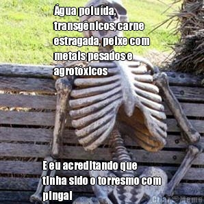 �gua polu�da,
transg�nicos, carne
estragada, peixe com
metais pesados e
agrot�xicos E eu acreditando que
tinha sido o torresmo com
pinga!

