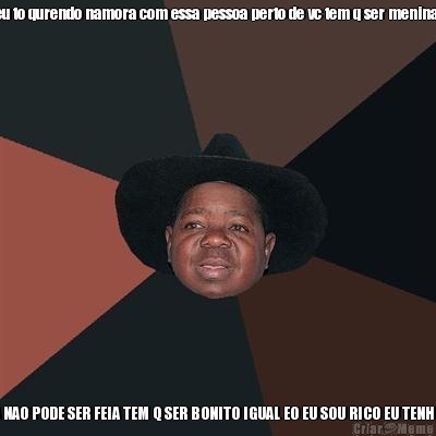 eu to qurendo namora com essa pessoa perto de vc tem q ser menina  MAS TEM UMA COISA NAO PODE SER FEIA TEM Q SER BONITO IGUAL EO EU SOU RICO EU TENHO TRES JEGUES MEU P
