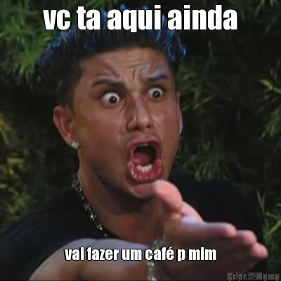 vc ta aqui ainda vai fazer um caf� p mim